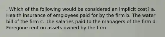 . Which of the following would be considered an implicit cost? a. Health insurance of employees paid for by the firm b. The water bill of the firm c. The salaries paid to the managers of the firm d. Foregone rent on assets owned by the firm