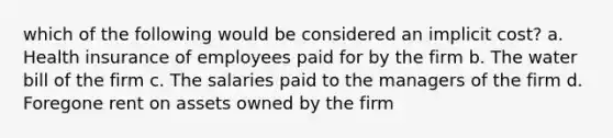 which of the following would be considered an implicit cost? a. Health insurance of employees paid for by the firm b. The water bill of the firm c. The salaries paid to the managers of the firm d. Foregone rent on assets owned by the firm