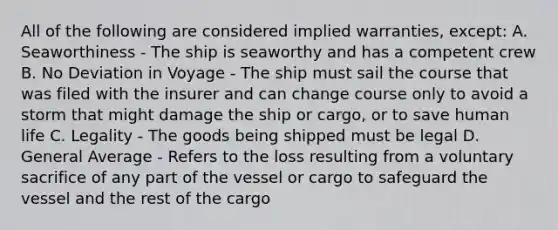 All of the following are considered implied warranties, except: A. Seaworthiness - The ship is seaworthy and has a competent crew B. No Deviation in Voyage - The ship must sail the course that was filed with the insurer and can change course only to avoid a storm that might damage the ship or cargo, or to save human life C. Legality - The goods being shipped must be legal D. General Average - Refers to the loss resulting from a voluntary sacrifice of any part of the vessel or cargo to safeguard the vessel and the rest of the cargo