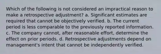 Which of the following is not considered an impractical reason to make a retrospective adjustment? a. Significant estimates are required that cannot be objectively verified. b. The current period is less comparable to the previously reported information. c. The company cannot, after reasonable effort, determine the effect on prior periods. d. Retrospective adjustments depend on management's intent that cannot be independently verified.