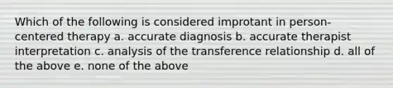 Which of the following is considered improtant in person-centered therapy a. accurate diagnosis b. accurate therapist interpretation c. analysis of the transference relationship d. all of the above e. none of the above