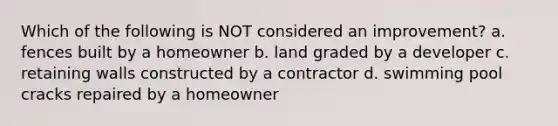 Which of the following is NOT considered an improvement? a. fences built by a homeowner b. land graded by a developer c. retaining walls constructed by a contractor d. swimming pool cracks repaired by a homeowner