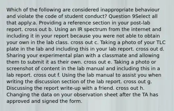 Which of the following are considered inappropriate behaviour and violate the code of student conduct? Question 9Select all that apply:a. Providing a reference section in your post-lab report. cross out b. Using an IR spectrum from the internet and including it in your report because you were not able to obtain your own in the lab class. cross out c. Taking a photo of your TLC plate in the lab and including this in your lab report. cross out d. Sharing your experimental plan with a classmate and allowing them to submit it as their own. cross out e. Taking a photo or screenshot of content in the lab manual and including this in a lab report. cross out f. Using the lab manual to assist you when writing the discussion section of the lab report. cross out g. Discussing the report write-up with a friend. cross out h. Changing the data on your observation sheet after the TA has approved and signed the form.