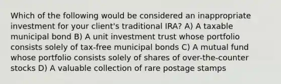 Which of the following would be considered an inappropriate investment for your client's traditional IRA? A) A taxable municipal bond B) A unit investment trust whose portfolio consists solely of tax-free municipal bonds C) A mutual fund whose portfolio consists solely of shares of over-the-counter stocks D) A valuable collection of rare postage stamps