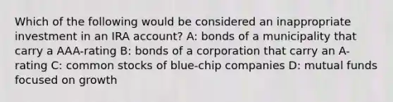 Which of the following would be considered an inappropriate investment in an IRA account? A: bonds of a municipality that carry a AAA-rating B: bonds of a corporation that carry an A-rating C: common stocks of blue-chip companies D: mutual funds focused on growth