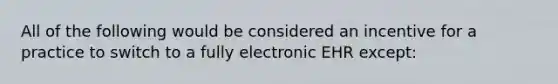 All of the following would be considered an incentive for a practice to switch to a fully electronic EHR except: