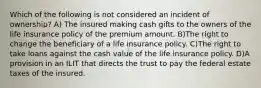 Which of the following is not considered an incident of ownership? A) The insured making cash gifts to the owners of the life insurance policy of the premium amount. B)The right to change the beneficiary of a life insurance policy. C)The right to take loans against the cash value of the life insurance policy. D)A provision in an ILIT that directs the trust to pay the federal estate taxes of the insured.