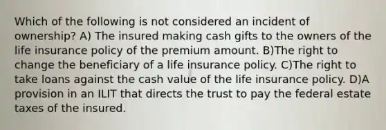 Which of the following is not considered an incident of ownership? A) The insured making cash gifts to the owners of the life insurance policy of the premium amount. B)The right to change the beneficiary of a life insurance policy. C)The right to take loans against the cash value of the life insurance policy. D)A provision in an ILIT that directs the trust to pay the federal estate taxes of the insured.