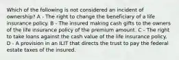 Which of the following is not considered an incident of ownership? A - The right to change the beneficiary of a life insurance policy. B - The insured making cash gifts to the owners of the life insurance policy of the premium amount. C - The right to take loans against the cash value of the life insurance policy. D - A provision in an ILIT that directs the trust to pay the federal estate taxes of the insured.