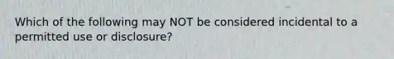 Which of the following may NOT be considered incidental to a permitted use or disclosure?