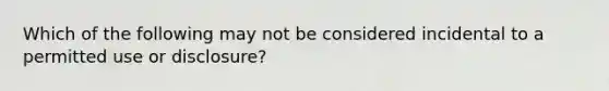 Which of the following may not be considered incidental to a permitted use or disclosure?