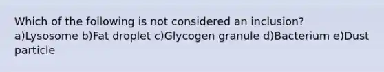 Which of the following is not considered an inclusion? a)Lysosome b)Fat droplet c)Glycogen granule d)Bacterium e)Dust particle