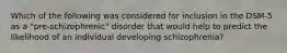 Which of the following was considered for inclusion in the DSM-5 as a "pre-schizophrenic" disorder that would help to predict the likelihood of an individual developing schizophrenia?