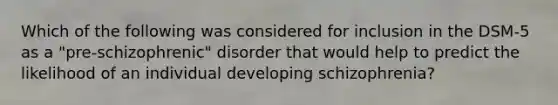 Which of the following was considered for inclusion in the DSM-5 as a "pre-schizophrenic" disorder that would help to predict the likelihood of an individual developing schizophrenia?