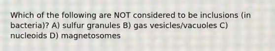 Which of the following are NOT considered to be inclusions (in bacteria)? A) sulfur granules B) gas vesicles/vacuoles C) nucleoids D) magnetosomes