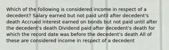 Which of the following is considered income in respect of a decedent? Salary earned but not paid until after decedent's death Accrued interest earned on bonds but not paid until after the decedent's death Dividend paid after decedent's death for which the record date was before the decedent's death All of these are considered income in respect of a decedent