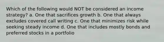 Which of the following would NOT be considered an income strategy? a. One that sacrifices growth b. One that always excludes covered call writing c. One that minimizes risk while seeking steady income d. One that includes mostly bonds and preferred stocks in a portfolio