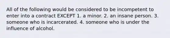 All of the following would be considered to be incompetent to enter into a contract EXCEPT 1. a minor. 2. an insane person. 3. someone who is incarcerated. 4. someone who is under the influence of alcohol.