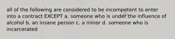 all of the following are considered to be incompetent to enter into a contract EXCEPT a. someone who is under the influence of alcohol b. an insane person c. a minor d. someone who is incarcerated