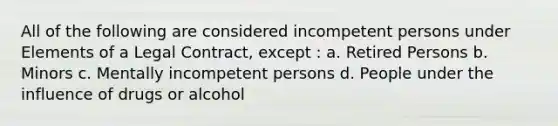 All of the following are considered incompetent persons under Elements of a Legal Contract, except : a. Retired Persons b. Minors c. Mentally incompetent persons d. People under the influence of drugs or alcohol