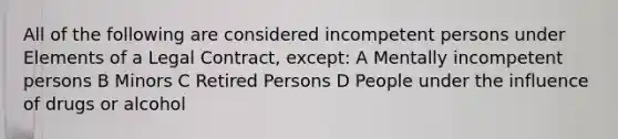 All of the following are considered incompetent persons under Elements of a Legal Contract, except: A Mentally incompetent persons B Minors C Retired Persons D People under the influence of drugs or alcohol