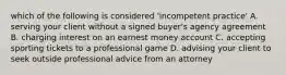 which of the following is considered 'incompetent practice' A. serving your client without a signed buyer's agency agreement B. charging interest on an earnest money account C. accepting sporting tickets to a professional game D. advising your client to seek outside professional advice from an attorney