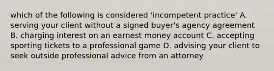 which of the following is considered 'incompetent practice' A. serving your client without a signed buyer's agency agreement B. charging interest on an earnest money account C. accepting sporting tickets to a professional game D. advising your client to seek outside professional advice from an attorney