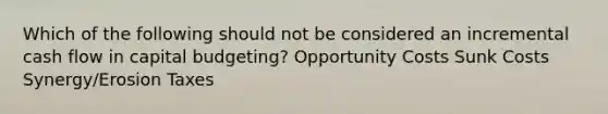 Which of the following should not be considered an incremental cash flow in capital budgeting? Opportunity Costs Sunk Costs Synergy/Erosion Taxes