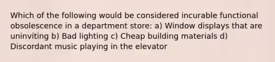 Which of the following would be considered incurable functional obsolescence in a department store: a) Window displays that are uninviting b) Bad lighting c) Cheap building materials d) Discordant music playing in the elevator