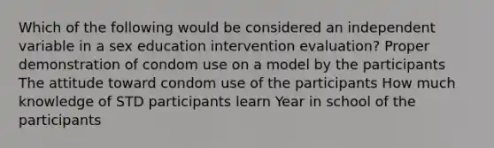 Which of the following would be considered an independent variable in a sex education intervention evaluation? Proper demonstration of condom use on a model by the participants The attitude toward condom use of the participants How much knowledge of STD participants learn Year in school of the participants