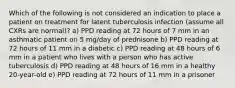 Which of the following is not considered an indication to place a patient on treatment for latent tuberculosis infection (assume all CXRs are normal)? a) PPD reading at 72 hours of 7 mm in an asthmatic patient on 5 mg/day of prednisone b) PPD reading at 72 hours of 11 mm in a diabetic c) PPD reading at 48 hours of 6 mm in a patient who lives with a person who has active tuberculosis d) PPD reading at 48 hours of 16 mm in a healthy 20-year-old e) PPD reading at 72 hours of 11 mm in a prisoner