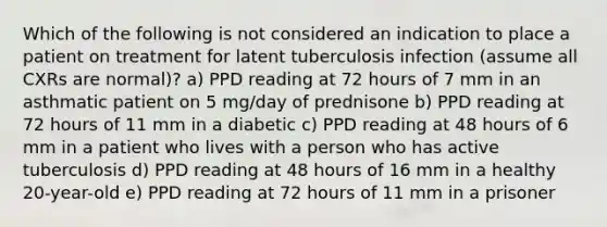 Which of the following is not considered an indication to place a patient on treatment for latent tuberculosis infection (assume all CXRs are normal)? a) PPD reading at 72 hours of 7 mm in an asthmatic patient on 5 mg/day of prednisone b) PPD reading at 72 hours of 11 mm in a diabetic c) PPD reading at 48 hours of 6 mm in a patient who lives with a person who has active tuberculosis d) PPD reading at 48 hours of 16 mm in a healthy 20-year-old e) PPD reading at 72 hours of 11 mm in a prisoner