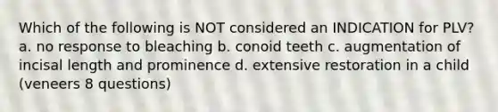 Which of the following is NOT considered an INDICATION for PLV? a. no response to bleaching b. conoid teeth c. augmentation of incisal length and prominence d. extensive restoration in a child (veneers 8 questions)