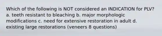 Which of the following is NOT considered an INDICATION for PLV? a. teeth resistant to bleaching b. major morphologic modifications c. need for extensive restoration in adult d. existing large restorations (veneers 8 questions)