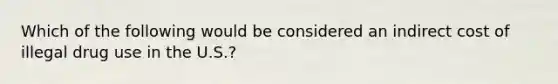 Which of the following would be considered an indirect cost of illegal drug use in the U.S.?