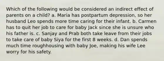 Which of the following would be considered an indirect effect of parents on a child? a. Maria has postpartum depression, so her husband Leo spends more time caring for their infant. b. Carmen has to quit her job to care for baby Jack since she is unsure who his father is. c. Sanjay and Prab both take leave from their jobs to take care of baby Siya for the first 8 weeks. d. Dan spends much time roughhousing with baby Joe, making his wife Lee worry for his safety.