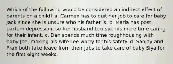 Which of the following would be considered an indirect effect of parents on a child? a. Carmen has to quit her job to care for baby Jack since she is unsure who his father is. b. Maria has post-partum depression, so her husband Leo spends more time caring for their infant. c. Dan spends much time roughhousing with baby Joe, making his wife Lee worry for his safety. d. Sanjay and Prab both take leave from their jobs to take care of baby Siya for the first eight weeks.