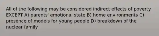 All of the following may be considered indirect effects of poverty EXCEPT A) parents' emotional state B) home environments C) presence of models for young people D) breakdown of the nuclear family