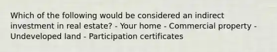 Which of the following would be considered an indirect investment in real estate? - Your home - Commercial property - Undeveloped land - Participation certificates