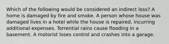 Which of the following would be considered an indirect loss? A home is damaged by fire and smoke. A person whose house was damaged lives in a hotel while the house is repaired, incurring additional expenses. Torrential rains cause flooding in a basement. A motorist loses control and crashes into a garage.