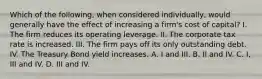 Which of the following, when considered individually, would generally have the effect of increasing a firm's cost of capital? I. The firm reduces its operating leverage. II. The corporate tax rate is increased. III. The firm pays off its only outstanding debt. IV. The Treasury Bond yield increases. A. I and III. B. II and IV. C. I, III and IV. D. III and IV.