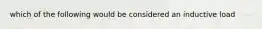 which of the following would be considered an inductive load