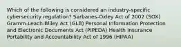 Which of the following is considered an industry-specific cybersecurity regulation? Sarbanes-Oxley Act of 2002 (SOX) Gramm-Leach-Bliley Act (GLB) Personal Information Protection and Electronic Documents Act (PIPEDA) Health Insurance Portability and Accountability Act of 1996 (HIPAA)