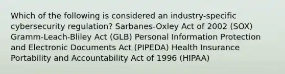 Which of the following is considered an industry-specific cybersecurity regulation? Sarbanes-Oxley Act of 2002 (SOX) Gramm-Leach-Bliley Act (GLB) Personal Information Protection and Electronic Documents Act (PIPEDA) Health Insurance Portability and Accountability Act of 1996 (HIPAA)