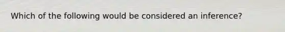 Which of the following would be considered an inference?