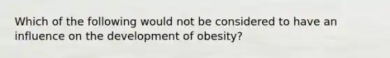 Which of the following would not be considered to have an influence on the development of obesity?