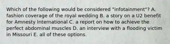 Which of the following would be considered "infotainment"? A. fashion coverage of the royal wedding B. a story on a U2 benefit for Amnesty International C. a report on how to achieve the perfect abdominal muscles D. an interview with a flooding victim in Missouri E. all of these options.