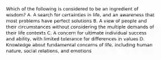 Which of the following is considered to be an ingredient of wisdom? A. A search for certainties in life, and an awareness that most problems have perfect solutions B. A view of people and their circumstances without considering the multiple demands of their life contexts C. A concern for ultimate individual success and ability, with limited tolerance for differences in values D. Knowledge about fundamental concerns of life, including human nature, social relations, and emotions