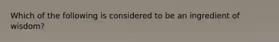 Which of the following is considered to be an ingredient of wisdom?