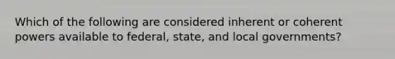 Which of the following are considered inherent or coherent powers available to federal, state, and local governments?